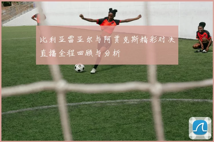 比利亚雷亚尔与阿贾克斯精彩对决直播全程回顾与分析