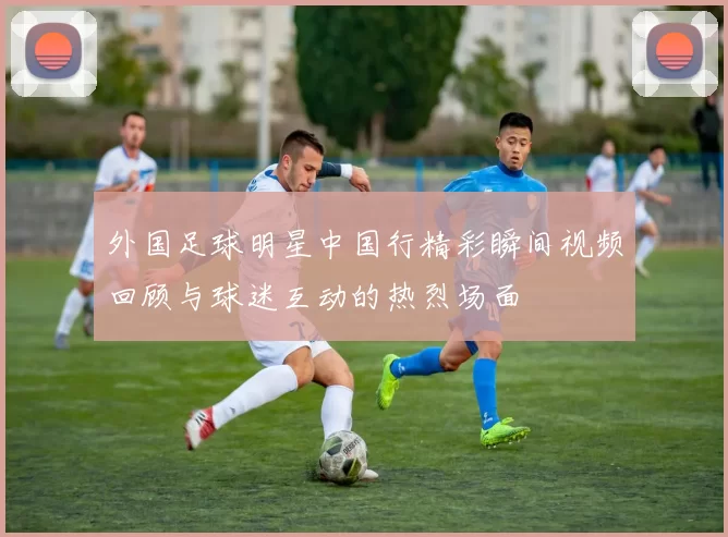 外国足球明星中国行精彩瞬间视频回顾与球迷互动的热烈场面