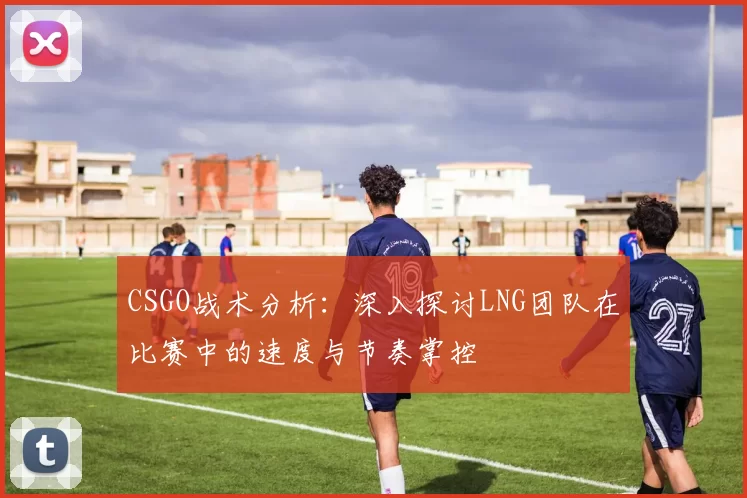CSGO战术分析：深入探讨LNG团队在比赛中的速度与节奏掌控