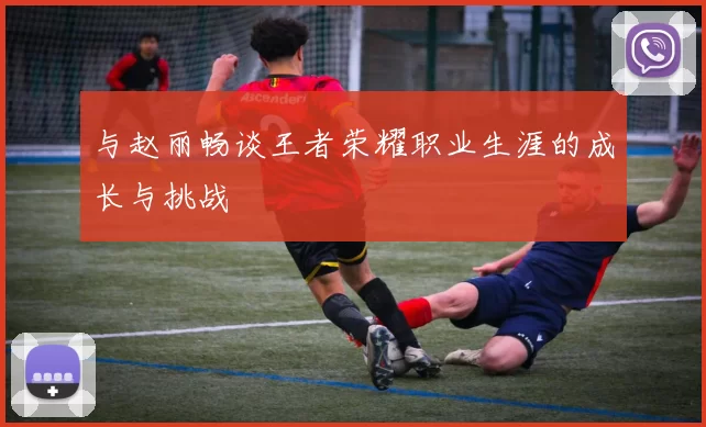 与赵丽畅谈王者荣耀职业生涯的成长与挑战