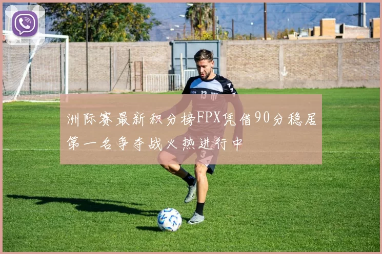 洲际赛最新积分榜FPX凭借90分稳居第一名争夺战火热进行中