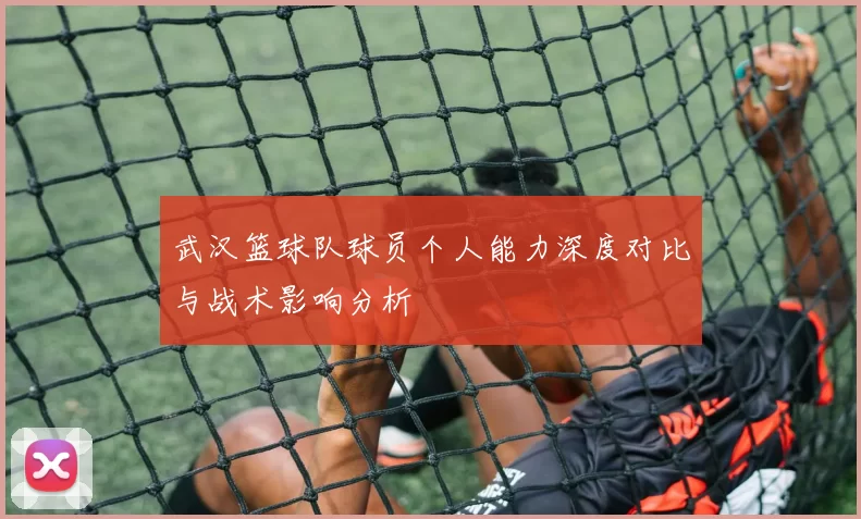 武汉篮球队球员个人能力深度对比与战术影响分析