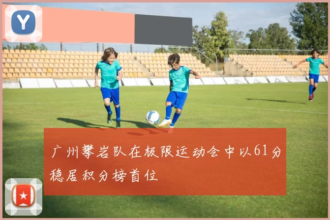 广州攀岩队在极限运动会中以61分稳居积分榜首位