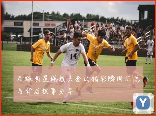 足球明星佩戴头套的精彩瞬间汇总与背后故事分享