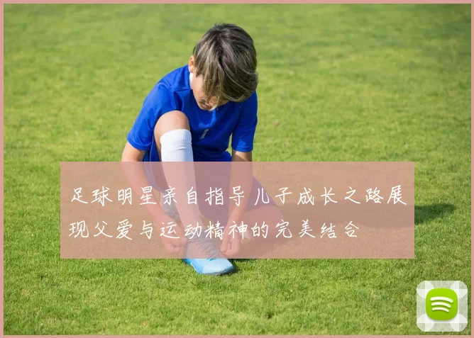 足球明星亲自指导儿子成长之路展现父爱与运动精神的完美结合