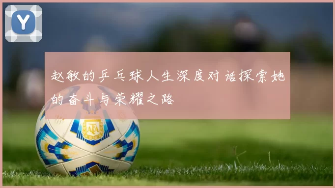 赵敏的乒乓球人生深度对话探索她的奋斗与荣耀之路