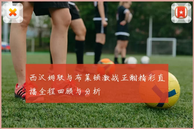 西汉姆联与布莱顿激战正酣精彩直播全程回顾与分析